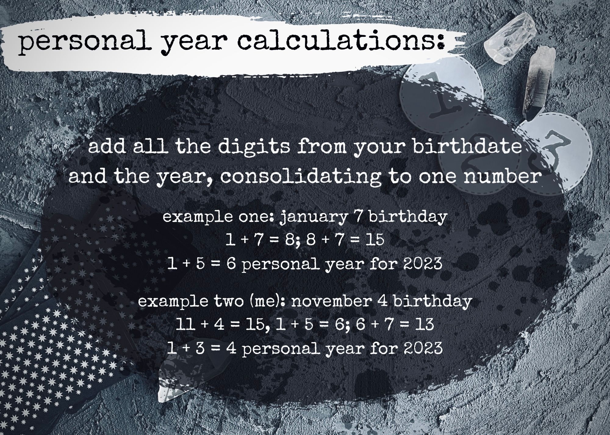 personal year calculations: add all the digits from your birthdate and the year, consolidating to one number. example one: january 7 birthday. example one: january 7 birthday 1 + 7 = 8; 8 + 7 = 15 1 + 5 = 6 personal year for 2023. example two (me): november 4 birthday 11 + 4 = 15, 1 + 5 = 6; 6 + 7 = 13 1 + 3 = 4 personal year for 2023.