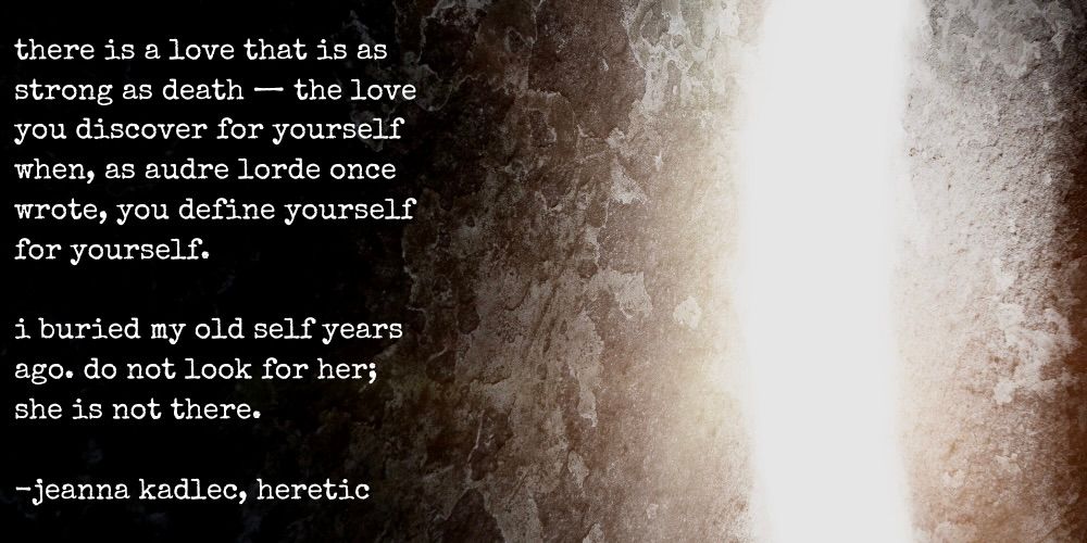 there is a love that is as strong as death - the love you discover for yourself when, as audre lorde writes, you define yourself for yourself. i buried my old self years ago. do not look for her; she is not there. -jeanna kadlec, heretic