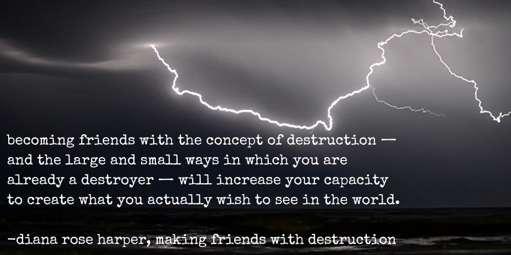becoming friends with the concept of destruction - and the large and small ways in which you are already a destroyer - will increase your capacity to create what you actually wish to see in the world. - diana rose harper, making friends with destruction