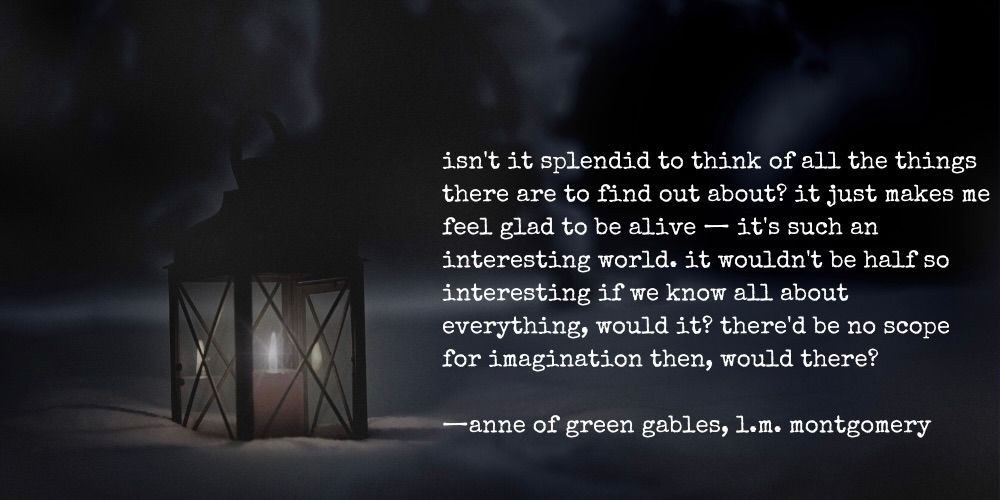 isn't it splendid to think of all of the things there are to find out about? it just makes me feel glad to be alive - it's such an interesting world. it wouldn't be half so interesting if we know all about everything, would it? there'd be no scope for imagination then, would there? - anne of green gables, l.m. montgomery