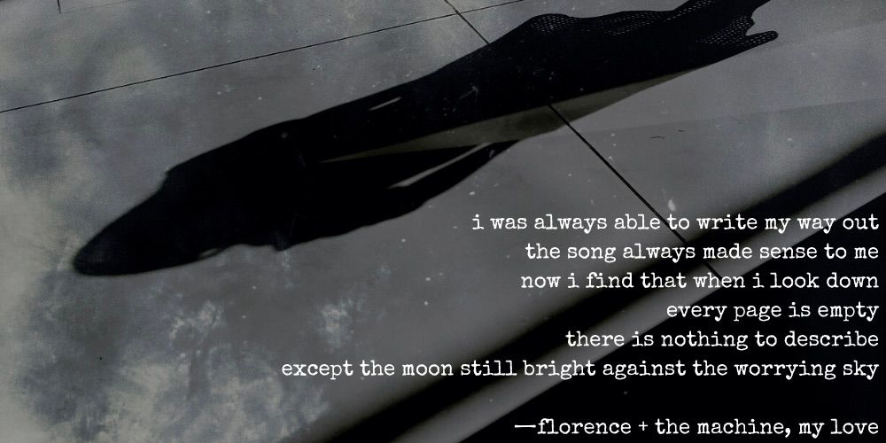 i was always able to write my way out / the song always made sense to me / now i find that when i look down / every page is empty / there is nothing to describe / except the moon still bright against the worrying sky. florence + the machine, my love