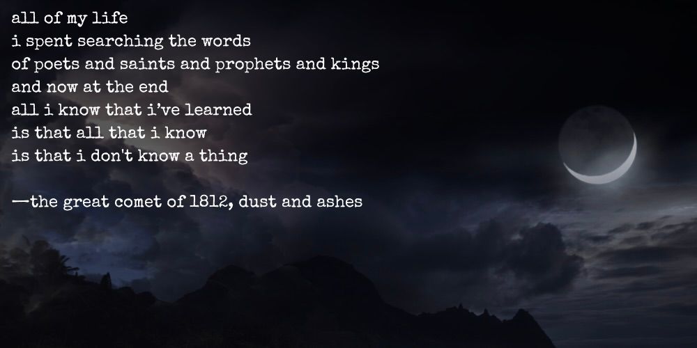 all of my life / i spent searching the words / of poets and saints and prophets and kings / and now at the end / all i know that i've learned / is that all that i know / is that i don't know a thing. -natasha pierre and the great comet of 1812, dust and ashes