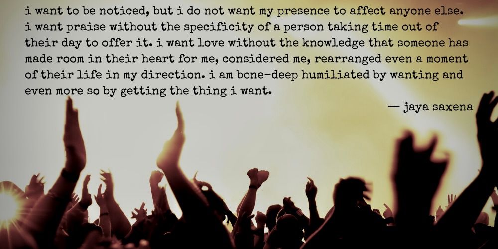 i want to be noticed, but i do not want my presence to affect anyone else. i want praise without the specificity of a person taking time out of their day to offer it. i want love without the knowledge that someone has made room in their heart for me, considered me, rearranged even a moment of their life in my direction. i am bone-deep humiliated by wanting and even more so by getting the thing i want. - jaya saxena