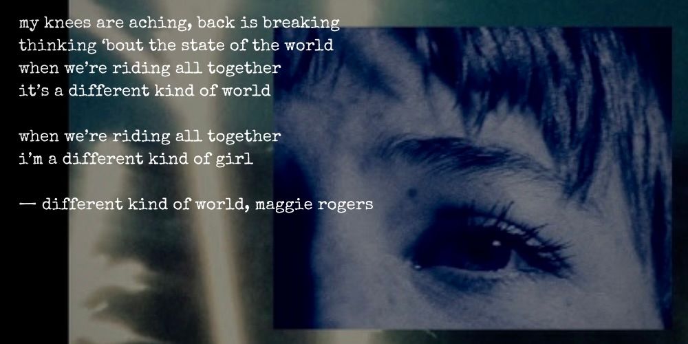 my knees are aching, back is breaking thinking 'bout the state of the world when we're riding all together it's a different kind of world when we're riding all together i'm a different kind of girl -different kind of world, maggie rogers