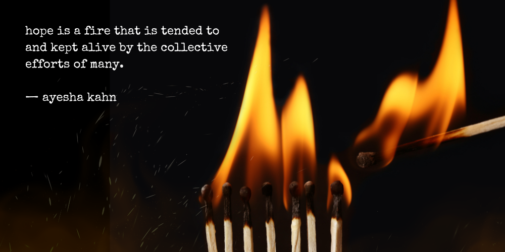 hope is a fire that is tended to and kept alive by the collective efforts of many. - ayesha kahn