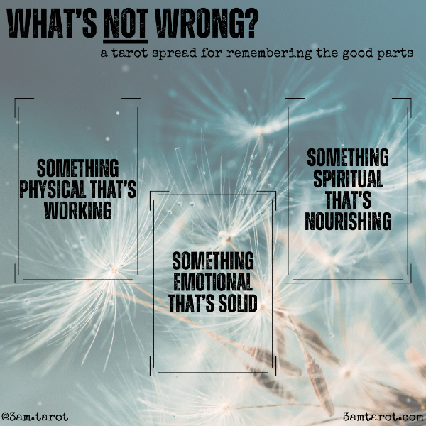 what's NOT wrong? a tarot spread for remembering the good parts. card one: something physical that's working card two: something emotional that's solid. card three: something spiritual that's nourishing.