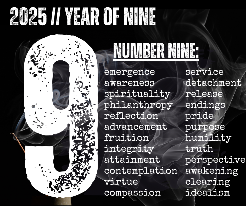 2025 // year of nine. number nine: emergence  awareness spirituality philanthropy reflection advancement  fruition  integrity  attainment contemplation  virtue  compassion  service detachment release endings pride purpose humility truth perspective awakening clearing idealism