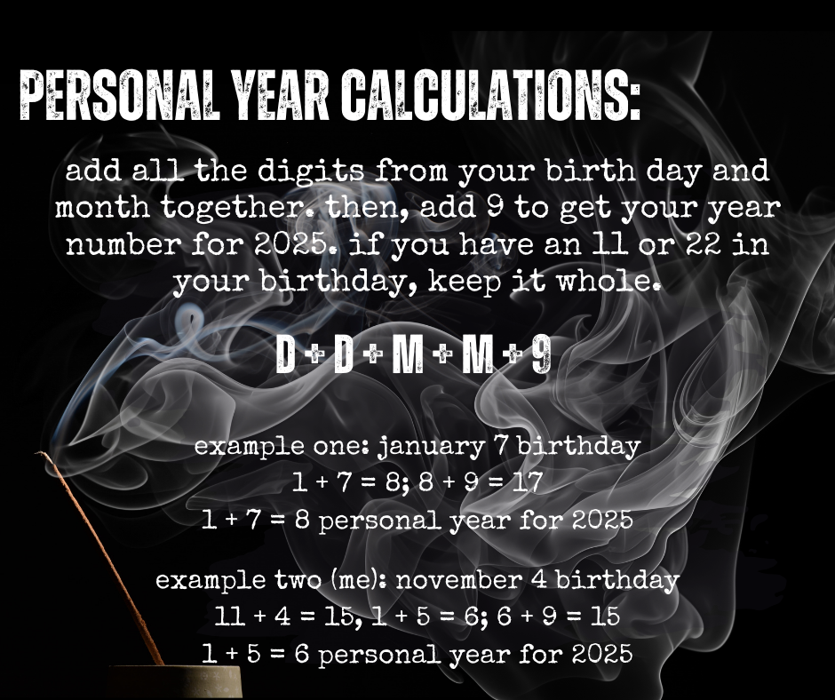 PERSONAL YEAR CALCULATIONS: add all the digits from your birth day and month together then, add 9 to get your year number for 2025. if you have an 11 or 22 in your birthday, keep it whole. example one: january 7 birthday 1+7=8;8 +9=17 1 + 7 = 8 personal year for 2025 example two (me): november 4 birthday 11 + 4 = 15, 1 + 5 = 6; 6 + 9 = 15 1 + 5 = 6 personal year for 2025