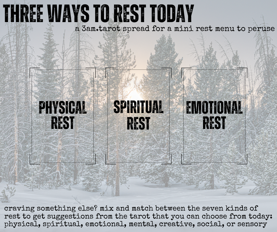 three ways to rest today: a tarot spread for a mini rest menu to peruse. physical rest / spiritual rest / emotional rest // craving something else? mix and match between the seven kinds of rest to get suggestions from the tarot that you can choose from today: physical, spiritual, emotional, mental, creative, social, or sensory