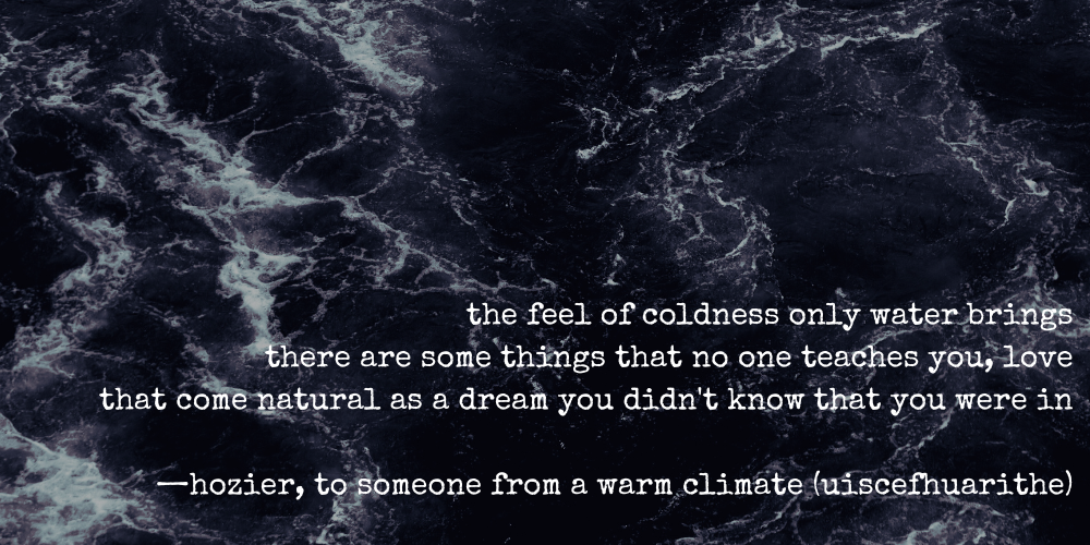 the feel of coldness only water brings there are some things that no one teaches you, love that come natural as a dream you didn't know that you were in —hozier, to someone from a warm climate (uiscefhuarithe)