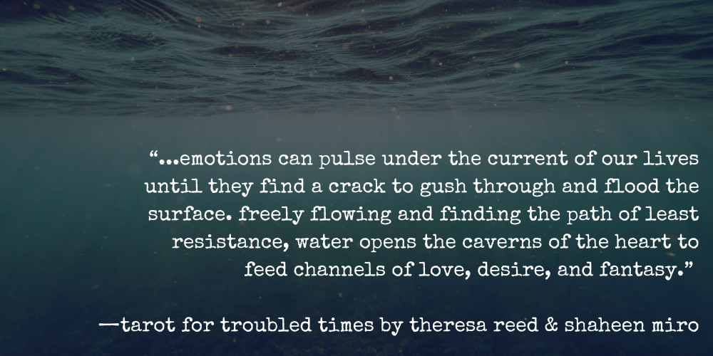 “...emotions can pulse under the current of our lives until they find a crack to gush through and flood the surface. freely flowing and finding the path of least resistance, water opens the caverns of the heart to feed channels of love, desire, and fantasy.” —tarot for troubled times by theresa reed & shaheen miro