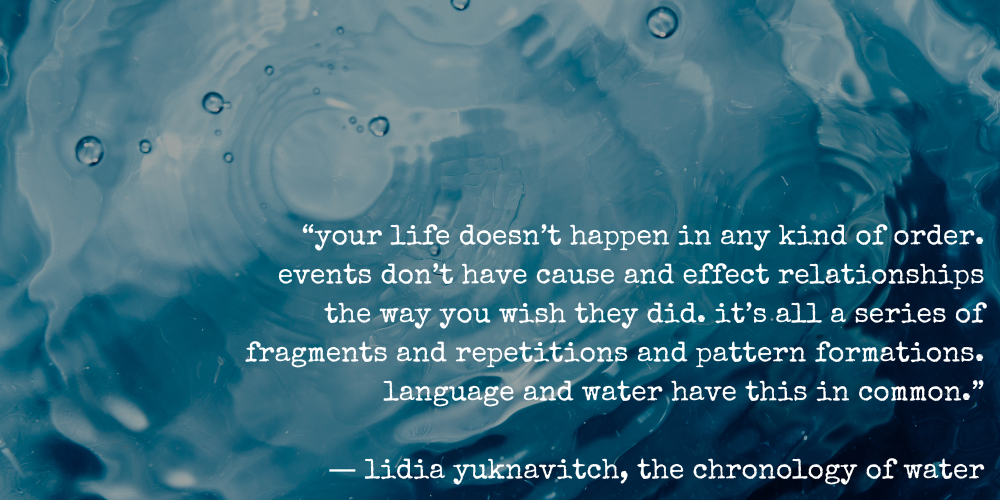“your life doesn’t happen in any kind of order. events don’t have cause and effect relationships the way you wish they did. it’s all a series of fragments and repetitions and pattern formations. language and water have this in common.” ― lidia yuknavitch, the chronology of water