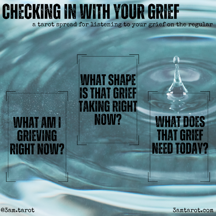 checking in with your grief: a tarot spread for listening to your grief on the regular. what am i grieving right now? / what shape is that grief taking right now? / what does that grief need today?