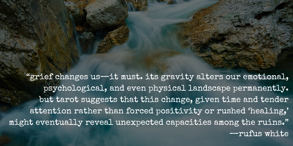 “grief changes us—it must. its gravity alters our emotional, psychological, and even physical landscape permanently. but tarot suggests that this change, given time and tender attention rather than forced positivity or rushed ‘healing,’ might eventually reveal unexpected capacities among the ruins.” —rufus white
