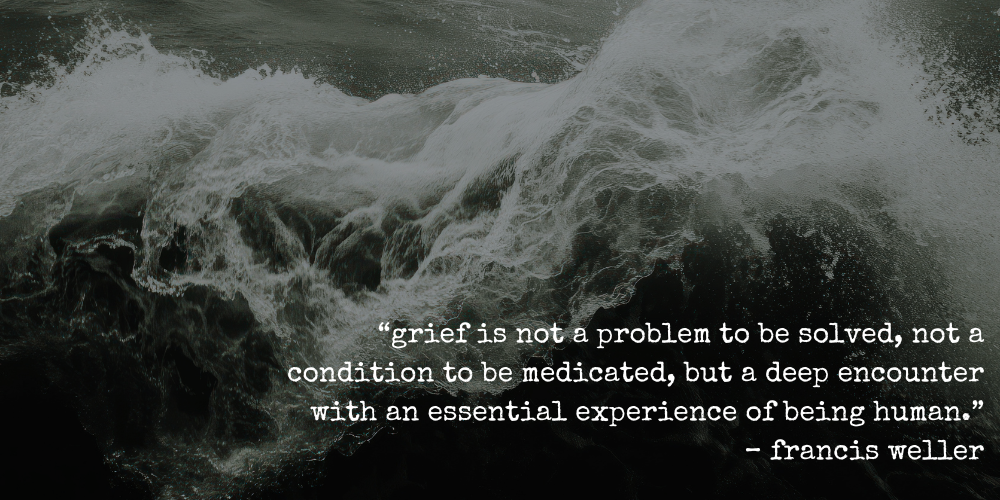 “grief is not a problem to be solved, not a condition to be medicated, but a deep encounter with an essential experience of being human.” – francis weller