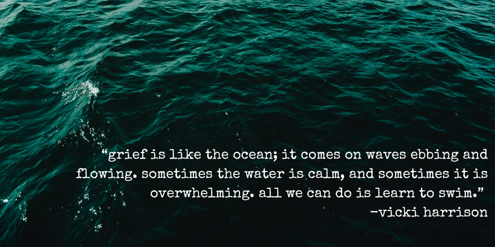 "grief is like the ocean; it comes on waves ebbing and flowing. sometimes the water is calm, and sometimes it is overwhelming. all we can do is learn to swim." —vicki harrison