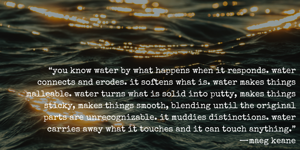"you know water by what happens when it responds. water connects and erodes. it softens what is. water makes things malleable. water turns what is solid into putty, makes things sticky, makes things smooth, blending until the original parts are unrecognizable. it muddies distinctions. water carries away what it touches and it can touch anything." —maeg kean